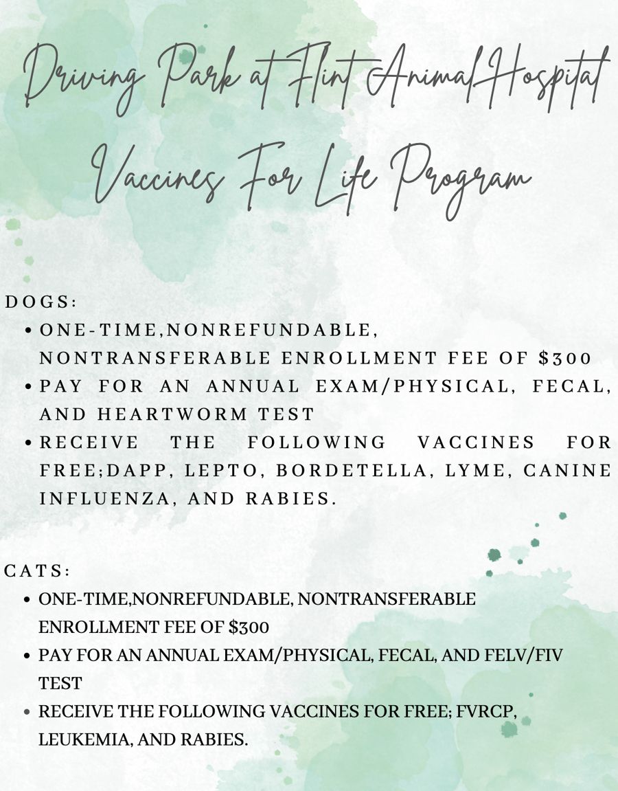 Driving Park at Flint Animal Hospital Vaccines For Life Program flyer. Dogs: one-time, nonrefundable, nontransferable enrollment fee of $300; pay for an annual exam/physical, fecal, and heartworm test; receive DAPP, Lepto, Bordetella, Lyme, Canine Influenza, and Rabies vaccines for free. Cats: one-time, nonrefundable, nontransferable enrollment fee of $300; pay for an annual exam/physical, fecal, and FELV/FIV test; receive FVRCP, Leukemia, and Rabies vaccines for free.